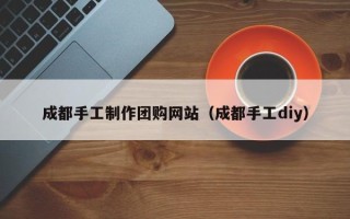 冠县成都手工制作团购网站（成都手工diy）